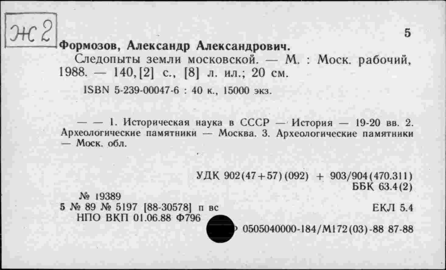 ﻿ж2
5
Формозов, Александр Александрович.
Следопыты земли московской. — М. : Моск, рабочий, 1988. — 140, [2] с., [8] л. ил.; 20 см.
ISBN 5-239-00047-6 : 40 к., 15000 экз.
— — 1. Историческая наука в СССР — История — 19-20 вв. 2. Археологические памятники — Москва. 3. Археологические памятники — Моск. обл.
№ 19389
УДК 902(47 + 57) (092) + 903/904(470.311)
ББК 63.4(2)
5 № 89 № 5197 [88-30578] п вс
НПО ВКП 01.06.88 Ф796
ЕКЛ 5.4
0505040000-184/MI 72(03)-88 87-88